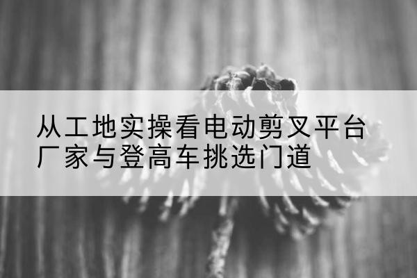 信丰电动剪叉升降平台厂家-从工地实操看电动剪叉平台厂家与登高车挑选门道
