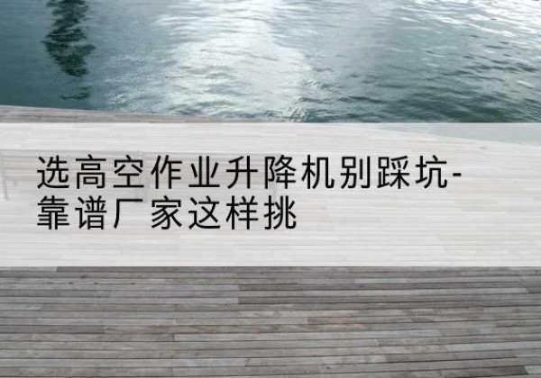 信丰剪叉式升降机厂家-选高空作业升降机别踩坑-靠谱厂家这样挑
