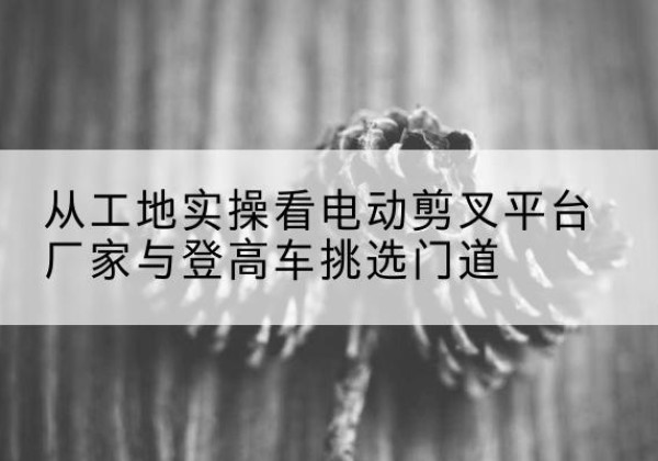 信丰电动剪叉升降平台厂家-从工地实操看电动剪叉平台厂家与登高车挑选门道